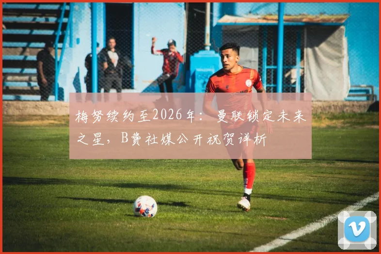 梅努续约至2026年：曼联锁定未来之星，B费社媒公开祝贺详析