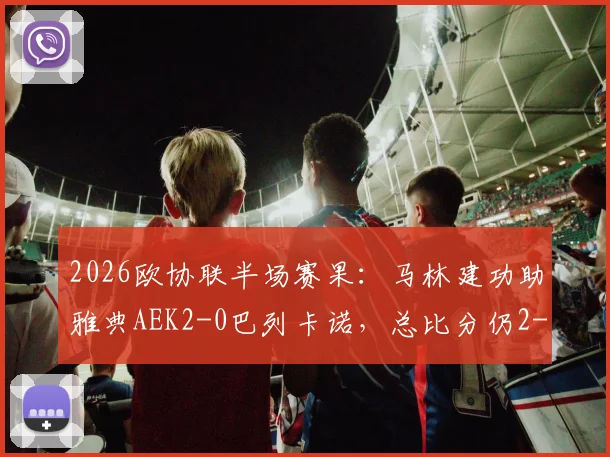 2026欧协联半场赛果:马林建功助雅典AEK2-0巴列卡诺,总比分仍2-3落后,晋级悬念留至终场
