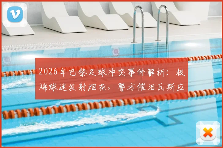 2026年巴黎足球冲突事件解析:极端球迷发射烟花,警方催泪瓦斯应对全过程回顾