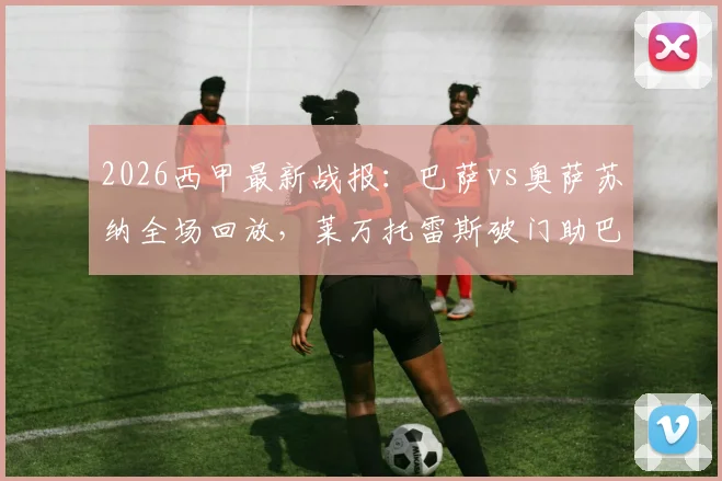 2026西甲最新战报:巴萨vs奥萨苏纳全场回放,莱万托雷斯破门助巴萨2-1险胜,附比赛集锦与进球解析