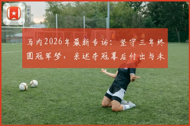 马内2026年最新专访：坚守三年终圆冠军梦，亲述夺冠幕后付出与未来职业规划