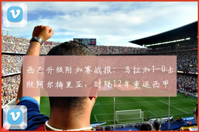 西乙升级附加赛战报：马拉加1-0击败阿尔梅里亚，时隔12年重返西甲联赛前瞻分析