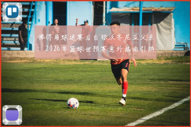 佛得角球迷赛后自称沃齐尼亚父亲:2026年篮球世预赛意外插曲引热议