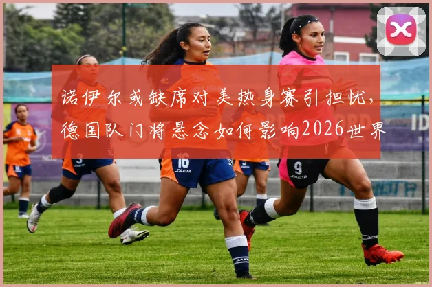 诺伊尔或缺席对美热身赛引担忧，德国队门将悬念如何影响2026世界杯备战？